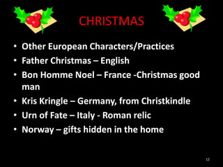 CHRISTMAS
• Other European Characters/Practices
• Father Christmas – English
• Bon Homme Noel – France -Christmas good
man
• Kris Kringle – Germany, from Christkindle
• Urn of Fate – Italy - Roman relic
• Norway – gifts hidden in the home
12
 