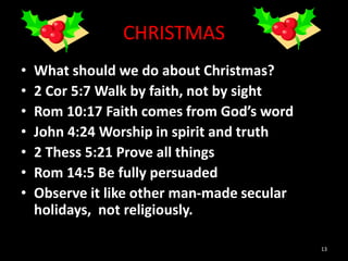 CHRISTMAS
• What should we do about Christmas?
• 2 Cor 5:7 Walk by faith, not by sight
• Rom 10:17 Faith comes from God’s word
• John 4:24 Worship in spirit and truth
• 2 Thess 5:21 Prove all things
• Rom 14:5 Be fully persuaded
• Observe it like other man-made secular
holidays, not religiously.
13
 