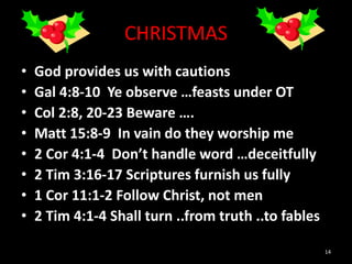 CHRISTMAS
• God provides us with cautions
• Gal 4:8-10 Ye observe …feasts under OT
• Col 2:8, 20-23 Beware ….
• Matt 15:8-9 In vain do they worship me
• 2 Cor 4:1-4 Don’t handle word …deceitfully
• 2 Tim 3:16-17 Scriptures furnish us fully
• 1 Cor 11:1-2 Follow Christ, not men
• 2 Tim 4:1-4 Shall turn ..from truth ..to fables
14
 