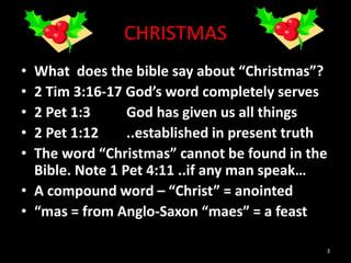 CHRISTMAS
• What does the bible say about “Christmas”?
• 2 Tim 3:16-17 God’s word completely serves
• 2 Pet 1:3 God has given us all things
• 2 Pet 1:12 ..established in present truth
• The word “Christmas” cannot be found in the
Bible. Note 1 Pet 4:11 ..if any man speak…
• A compound word – “Christ” = anointed
• “mas = from Anglo-Saxon “maes” = a feast
3
 