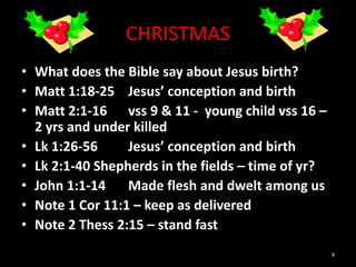 CHRISTMAS
• What does the Bible say about Jesus birth?
• Matt 1:18-25 Jesus’ conception and birth
• Matt 2:1-16 vss 9 & 11 - young child vss 16 –
2 yrs and under killed
• Lk 1:26-56 Jesus’ conception and birth
• Lk 2:1-40 Shepherds in the fields – time of yr?
• John 1:1-14 Made flesh and dwelt among us
• Note 1 Cor 11:1 – keep as delivered
• Note 2 Thess 2:15 – stand fast
4
 
