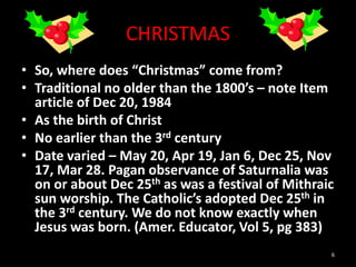 CHRISTMAS
• So, where does “Christmas” come from?
• Traditional no older than the 1800’s – note Item
article of Dec 20, 1984
• As the birth of Christ
• No earlier than the 3rd century
• Date varied – May 20, Apr 19, Jan 6, Dec 25, Nov
17, Mar 28. Pagan observance of Saturnalia was
on or about Dec 25th as was a festival of Mithraic
sun worship. The Catholic’s adopted Dec 25th in
the 3rd century. We do not know exactly when
Jesus was born. (Amer. Educator, Vol 5, pg 383)
6
 