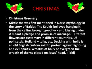 CHRISTMAS
• Christmas Greenery
• Mistle toe was first mentioned in Norse mythology in
the story of Balder. The Druids believed hanging it
from the ceiling brought good luck and kissing under
it meant a pledge and promise of marriage. Different
flowers are customary in different countries. US –
poinsettia, Holland – tulip, etc. Decking with holly is
an old English custom said to protect against lightning
and evil spirits. Wreaths of holly or evergreen the
wreath of thorns placed on Jesus’ head. (Ibid)
8
 