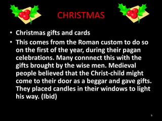CHRISTMAS
• Christmas gifts and cards
• This comes from the Roman custom to do so
on the first of the year, during their pagan
celebrations. Many connnect this with the
gifts brought by the wise men. Medieval
people believed that the Christ-child might
come to their door as a beggar and gave gifts.
They placed candles in their windows to light
his way. (Ibid)
9
 