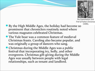 By the High Middle Ages, the holiday had become so
prominent that chroniclers routinely noted where
various magnates celebrated Christmas.
The Yule boar was a common feature of medieval
Christmas feasts. Caroling also became popular, and
was originally a group of dancers who sang.
Christmas during the Middle Ages was a public
festival that incorporating ivy, holly, and other
evergreens. Christmas gift-giving during the Middle
Ages was usually between people with legal
relationships, such as tenant and landlord.
 