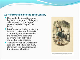 2.5 Reformation into the 19th Century
During the Reformation, some
Puritans condemned Christmas
celebration as “trappings of
popery” and the “rags of the
Beast.”
Pro-Christmas rioting broke out
in several cities, and for weeks
Canterbury was controlled by
the rioters, who decorated
doorways with holly and
shouted royalist slogans.
The Restoration of Charles II in
1660 ended the ban, but many
clergymen still disapproved of
Christmas celebration.
 