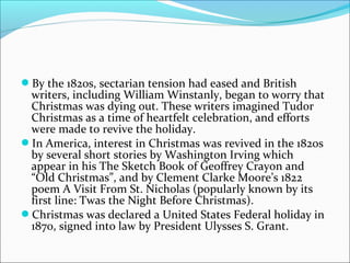 By the 1820s, sectarian tension had eased and British
writers, including William Winstanly, began to worry that
Christmas was dying out. These writers imagined Tudor
Christmas as a time of heartfelt celebration, and efforts
were made to revive the holiday.
In America, interest in Christmas was revived in the 1820s
by several short stories by Washington Irving which
appear in his The Sketch Book of Geoffrey Crayon and
“Old Christmas”, and by Clement Clarke Moore’s 1822
poem A Visit From St. Nicholas (popularly known by its
first line: Twas the Night Before Christmas).
Christmas was declared a United States Federal holiday in
1870, signed into law by President Ulysses S. Grant.
 