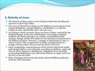 3. Nativity of Jesus
 The Nativity of Jesus refers to the Christian belief that the Messiah
was born to the Virgin Mary.
 The story of Christmas is based on the biblical accounts given in the
Gospel of Matthew, namely Matthew 1:18-Matthew 2:12 and the
Gospel of Luke, specifically Luke 1:26-Luke 2:40.
 According to these accounts, Jesus was born to Mary, assisted by her
husband Joseph, in the city of Bethlehem. According to popular
tradition, the birth took place in a stable, surrounded by farm
animals, though neither the stable nor the animals are mentioned in
the Biblical accounts. However, a manger is mentioned in Luke 2:7
where it states “She wrapped him in cloths and placed him in a
manger, because there was no room for them in the inn.”
 Early iconographic representations of the nativity placed the stable
and manger within a cave (located, according to tradition, under the
Church of the Nativity in Bethlehem). Shepherds from the fields
surrounding Bethlehem were told of the birth by an angel, and were
the first to see the child.
 Many Christians believe that the birth of Jesus fulfilled prophecies
from the Old Testament.
 