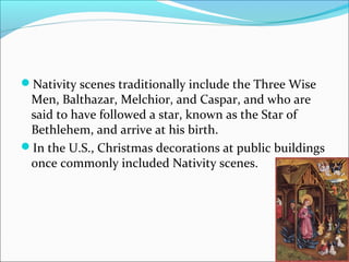 Nativity scenes traditionally include the Three Wise
Men, Balthazar, Melchior, and Caspar, and who are
said to have followed a star, known as the Star of
Bethlehem, and arrive at his birth.
In the U.S., Christmas decorations at public buildings
once commonly included Nativity scenes.
 