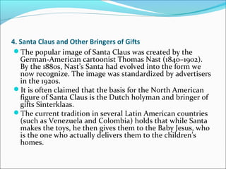 4. Santa Claus and Other Bringers of Gifts
The popular image of Santa Claus was created by the
German-American cartoonist Thomas Nast (1840–1902).
By the 1880s, Nast’s Santa had evolved into the form we
now recognize. The image was standardized by advertisers
in the 1920s.
It is often claimed that the basis for the North American
figure of Santa Claus is the Dutch holyman and bringer of
gifts Sinterklaas.
The current tradition in several Latin American countries
(such as Venezuela and Colombia) holds that while Santa
makes the toys, he then gives them to the Baby Jesus, who
is the one who actually delivers them to the children’s
homes.
 