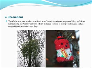 5. Decorations
 The Christmas tree is often explained as a Christianization of pagan tradition and ritual
surrounding the Winter Solstice, which included the use of evergreen boughs, and an
adaptation of pagan tree worship.
 