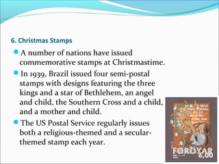 6. Christmas Stamps
A number of nations have issued
commemorative stamps at Christmastime.
In 1939, Brazil issued four semi-postal
stamps with designs featuring the three
kings and a star of Bethlehem, an angel
and child, the Southern Cross and a child,
and a mother and child.
The US Postal Service regularly issues
both a religious-themed and a secular-
themed stamp each year.
 