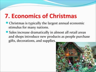 7. Economics of Christmas
Christmas is typically the largest annual economic
stimulus for many nations.
Sales increase dramatically in almost all retail areas
and shops introduce new products as people purchase
gifts, decorations, and supplies.
 