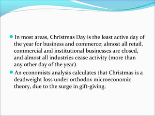 In most areas, Christmas Day is the least active day of
the year for business and commerce; almost all retail,
commercial and institutional businesses are closed,
and almost all industries cease activity (more than
any other day of the year).
An economists analysis calculates that Christmas is a
deadweight loss under orthodox microeconomic
theory, due to the surge in gift-giving.
 