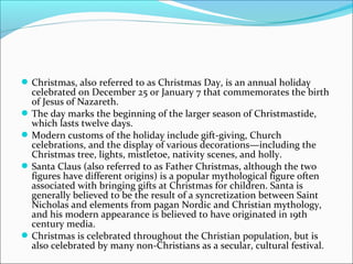 Christmas, also referred to as Christmas Day, is an annual holiday
celebrated on December 25 or January 7 that commemorates the birth
of Jesus of Nazareth.
The day marks the beginning of the larger season of Christmastide,
which lasts twelve days.
Modern customs of the holiday include gift-giving, Church
celebrations, and the display of various decorations—including the
Christmas tree, lights, mistletoe, nativity scenes, and holly.
Santa Claus (also referred to as Father Christmas, although the two
figures have different origins) is a popular mythological figure often
associated with bringing gifts at Christmas for children. Santa is
generally believed to be the result of a syncretization between Saint
Nicholas and elements from pagan Nordic and Christian mythology,
and his modern appearance is believed to have originated in 19th
century media.
Christmas is celebrated throughout the Christian population, but is
also celebrated by many non-Christians as a secular, cultural festival.
 