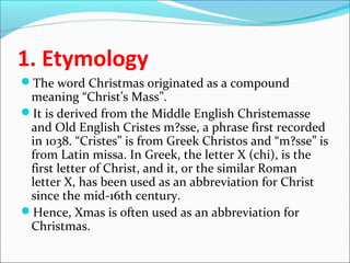 1. Etymology
The word Christmas originated as a compound
meaning “Christ’s Mass”.
It is derived from the Middle English Christemasse
and Old English Cristes m?sse, a phrase first recorded
in 1038. “Cristes” is from Greek Christos and “m?sse” is
from Latin missa. In Greek, the letter Χ (chi), is the
first letter of Christ, and it, or the similar Roman
letter X, has been used as an abbreviation for Christ
since the mid-16th century.
Hence, Xmas is often used as an abbreviation for
Christmas.
 