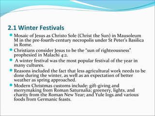 2.1 Winter Festivals
Mosaic of Jesus as Christo Sole (Christ the Sun) in Mausoleum
M in the pre-fourth-century necropolis under St Peter’s Basilica
in Rome.
Christians consider Jesus to be the “sun of righteousness”
prophesied in Malachi 4:2.
 A winter festival was the most popular festival of the year in
many cultures.
Reasons included the fact that less agricultural work needs to be
done during the winter, as well as an expectation of better
weather as spring approached.
Modern Christmas customs include: gift-giving and
merrymaking from Roman Saturnalia; greenery, lights, and
charity from the Roman New Year; and Yule logs and various
foods from Germanic feasts.
 