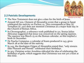 2.2 Patristic Developments
The New Testament does not give a date for the birth of Jesus.
Around AD 200, Clement of Alexandria wrote that a group in Egypt
celebrated the nativity on Pachon 25. This corresponds to May 20.
Tertullian (d. 220) does not mention Christmas as a major feast day in
the Church of Roman Africa.
In Chronographai, a reference work published in 221, Sextus Julius
Africanus suggested that Jesus was conceived on the spring equinox.
The equinox was March 25 on the Roman calendar, so this implied a
birth in December.
De Pascha Computus, a calendar of feasts produced in 243, gives
March 28 as the date of the nativity.
In 245, the theologian Origen of Alexandria stated that, “only sinners
(like Pharaoh and Herod)” celebrated their birthdays.
In 303, Christian writer Arnobius ridiculed the idea of celebrating the
birthdays of gods, which suggests that Christmas was not yet a feast at
this time.
 