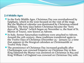 2.4 Middle Ages
In the Early Middle Ages, Christmas Day was overshadowed by
Epiphany, which in the west focused on the visit of the magi.
But the Medieval calendar was dominated by Christmas-related
holidays. The forty days before Christmas became the “forty
days of St. Martin” (which began on November 11, the feast of St.
Martin of Tours), now known as Advent.
In Italy, former Saturnalian traditions were attached to Advent.
Around the 12th century, these traditions transferred again to
the Twelve Days of Christmas (December 25 – January 5); a time
that appears in the liturgical calendars as Christmastide or
Twelve Holy Days.
The prominence of Christmas Day increased gradually after
Charlemagne was crowned Emperor on Christmas Day in 800.
King Edmund the Martyr was anointed on Christmas in 855 and
King William I of England was crowned on Christmas Day 1066.
 