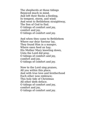 The shepherds at those tidings
Rejoiced much in mind,
And left their flocks a-feeding,
In tempest, storm, and wind:
And went to Bethlehem straightway,
The Son of God to find.
O tidings of comfort and joy,
comfort and joy,
O tidings of comfort and joy.
And when they came to Bethlehem
Where our dear Saviour lay,
They found Him in a manger,
Where oxen feed on hay;
His Mother Mary kneeling down,
Unto the Lord did pray.
O tidings of comfort and joy,
comfort and joy,
O tidings of comfort and joy.
Now to the Lord sing praises,
All you within this place,
And with true love and brotherhood
Each other now embrace;
This holy tide of Christmas
All other doth deface.
O tidings of comfort and joy,
comfort and joy,
O tidings of comfort and joy.
 