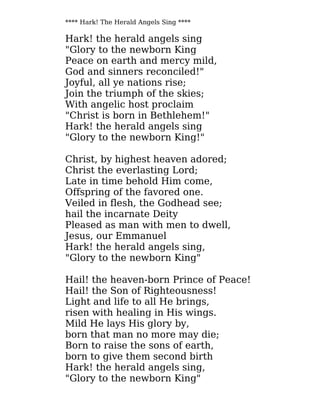 **** Hark! The Herald Angels Sing ****
Hark! the herald angels sing
"Glory to the newborn King
Peace on earth and mercy mild,
God and sinners reconciled!"
Joyful, all ye nations rise;
Join the triumph of the skies;
With angelic host proclaim
"Christ is born in Bethlehem!"
Hark! the herald angels sing
"Glory to the newborn King!"
Christ, by highest heaven adored;
Christ the everlasting Lord;
Late in time behold Him come,
Offspring of the favored one.
Veiled in flesh, the Godhead see;
hail the incarnate Deity
Pleased as man with men to dwell,
Jesus, our Emmanuel
Hark! the herald angels sing,
"Glory to the newborn King"
Hail! the heaven-born Prince of Peace!
Hail! the Son of Righteousness!
Light and life to all He brings,
risen with healing in His wings.
Mild He lays His glory by,
born that man no more may die;
Born to raise the sons of earth,
born to give them second birth
Hark! the herald angels sing,
"Glory to the newborn King"
 