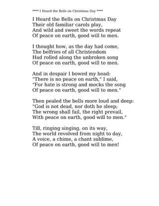 **** I Heard the Bells on Christmas Day ****
I Heard the Bells on Christmas Day
Their old familiar carols play,
And wild and sweet the words repeat
Of peace on earth, good will to men.
I thought how, as the day had come,
The belfries of all Christendom
Had rolled along the unbroken song
Of peace on earth, good will to men.
And in despair I bowed my head:
"There is no peace on earth," I said,
"For hate is strong and mocks the song
Of peace on earth, good will to men."
Then pealed the bells more loud and deep:
"God is not dead, nor doth he sleep;
The wrong shall fail, the right prevail,
With peace on earth, good will to men."
Till, ringing singing, on its way,
The world revolved from night to day,
A voice, a chime, a chant sublime,
Of peace on earth, good will to men!
 