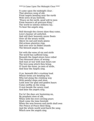 **** It Came Upon The Midnight Clear ****
It came upon the midnight clear,
That glorious song of old,
From angels bending near the earth
With news of joy foretold,
"Peace on the earth, good will to men
From heaven's all gracious King."
The world in solemn stillness lay,
To hear the angels sing.
Still through the cloven skies they come,
Love's banner all unfurled;
And still their heavenly music floats
Over all the weary world.
Above its sad and lowly plains
Old echoes plaintive ring,
And ever over its Babel sounds
The blessed angels sing.
Yet with the woes of sin and strife
The world has suffered long;
Beneath the Angel-strain have rolled
Two thousand years of wrong;
And man at war with man hears not
The love-song which they bring;
O! hush the noise, ye men of strife,
And hear the Angels sing.
O ye, beneath life's crushing load
Whose forms are bending low,
Who toil along the climbing way
With painful steps and slow;
Look now! for glad and golden hours
Come swiftly on the wing;
O rest beside the weary road
And hear the angels sing.
For lo! the days are hastening on,
By prophets seen of old,
When with the ever-circling years
Shall come the time foretold,
When the new heaven and earth shall own
The Prince of Peace their King,
And the whole world send back the song
Which now the angels sing.
 