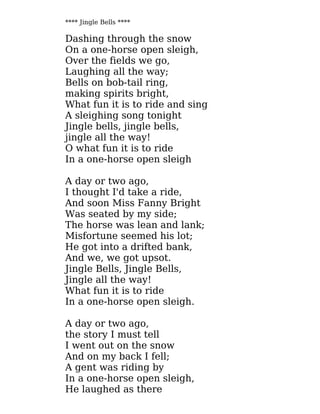 **** Jingle Bells ****
Dashing through the snow
On a one-horse open sleigh,
Over the fields we go,
Laughing all the way;
Bells on bob-tail ring,
making spirits bright,
What fun it is to ride and sing
A sleighing song tonight
Jingle bells, jingle bells,
jingle all the way!
O what fun it is to ride
In a one-horse open sleigh
A day or two ago,
I thought I'd take a ride,
And soon Miss Fanny Bright
Was seated by my side;
The horse was lean and lank;
Misfortune seemed his lot;
He got into a drifted bank,
And we, we got upsot.
Jingle Bells, Jingle Bells,
Jingle all the way!
What fun it is to ride
In a one-horse open sleigh.
A day or two ago,
the story I must tell
I went out on the snow
And on my back I fell;
A gent was riding by
In a one-horse open sleigh,
He laughed as there
 