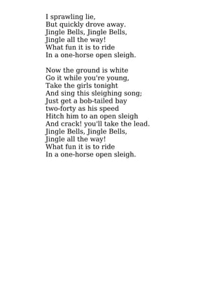 I sprawling lie,
But quickly drove away.
Jingle Bells, Jingle Bells,
Jingle all the way!
What fun it is to ride
In a one-horse open sleigh.
Now the ground is white
Go it while you're young,
Take the girls tonight
And sing this sleighing song;
Just get a bob-tailed bay
two-forty as his speed
Hitch him to an open sleigh
And crack! you'll take the lead.
Jingle Bells, Jingle Bells,
Jingle all the way!
What fun it is to ride
In a one-horse open sleigh.
 