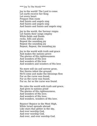 **** Joy To The World ****
Joy to the world! The Lord is come.
Let earth receive her King
Let every heart
Prepare Him room
And Saints and angels sing
And Saints and angels sing
And Saints and Saints and angels sing
Joy to the world, the Saviour reigns
Let Saints their songs employ
While fields and floods
rocks, hills and plains
Repeat the sounding joy
Repeat the sounding joy
Repeat, Repeat, the sounding joy
Joy to the world with truth and grace
And makes the nations prove
The glories of His righteousness
And wonders of His love
And wonders of His love
And wonders and wonders of His love
No more will sin and sorrow grow,
Nor thorns infest the ground;
He'll come and make the blessings flow
Far as the curse was found,
Far as the curse was found,
Far as, far as the curse was found.
He rules the world with truth and grace,
And gives to nations proof
The glories of His righteousness,
And wonders of His love;
And wonders of His love;
And wonders, wonders of His love.
Rejoice! Rejoice in the Most High,
While Israel spreads abroad
Like stars that glitter in the sky,
And ever worship God,
And ever worship God,
And ever, and ever worship God.
 