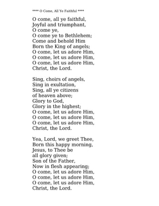 **** O Come, All Ye Faithful ****
O come, all ye faithful,
Joyful and triumphant,
O come ye,
O come ye to Bethlehem;
Come and behold Him
Born the King of angels;
O come, let us adore Him,
O come, let us adore Him,
O come, let us adore Him,
Christ, the Lord.
Sing, choirs of angels,
Sing in exultation,
Sing, all ye citizens
of heaven above;
Glory to God,
Glory in the highest;
O come, let us adore Him,
O come, let us adore Him,
O come, let us adore Him,
Christ, the Lord.
Yea, Lord, we greet Thee,
Born this happy morning,
Jesus, to Thee be
all glory given;
Son of the Father,
Now in flesh appearing;
O come, let us adore Him,
O come, let us adore Him,
O come, let us adore Him,
Christ, the Lord.
 