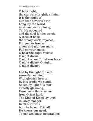 **** O Holy Night ****
O holy night,
the stars are brightly shining;
It is the night of
our dear Savior's birth!
Long lay the world
in sin and error pining,
Till He appeared
and the soul felt its worth.
A thrill of hope,
the weary world rejoices,
For yonder breaks
a new and glorious morn.
Fall on your knees,
O hear the angel voices!
O night divine,
O night when Christ was born!
O night divine, O night,
O night divine!
Led by the light of Faith
serenely beaming,
With glowing hearts
by His cradle we stand.
So led by light of a star
sweetly gleaming,
Here came the wise men
from Orient land.
The King of Kings lay thus
in lowly manger,
In all our trials
born to be our Friend!
He knows our need,
To our weakness no stranger;
 