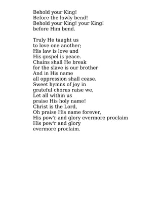Behold your King!
Before the lowly bend!
Behold your King! your King!
before Him bend.
Truly He taught us
to love one another;
His law is love and
His gospel is peace.
Chains shall He break
for the slave is our brother
And in His name
all oppression shall cease.
Sweet hymns of joy in
grateful chorus raise we,
Let all within us
praise His holy name!
Christ is the Lord,
Oh praise His name forever,
His pow'r and glory evermore proclaim
His pow'r and glory
evermore proclaim.
 