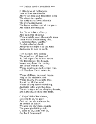 **** O Little Town of Bethlehem ****
O little town of Bethlehem,
How still we see thee lie.
Above thy deep and dreamless sleep
The silent stars go by;
Yet in thy dark streets shineth
The everlasting Light;
The hopes and fears of all the years
Are met in thee tonight.
For Christ is born of Mary,
And, gathered all above
While mortals sleep, the angels keep
Their watch of wondering love.
O morning stars, together
Proclaim the holy birth.
And praises sing to God the King.
And peace to men on earth.
How silently, how silently
The wondrous gift is given!
So God imparts to human hearts
The blessings of His heaven.
No ear may hear His coming;
But in this world of sin,
Where meek souls will receive Him,
still The dear Christ enters in.
Where children, pure and happy,
Pray to the Blessed Child;
Where misery cries out to thee,
Son of the Mother mild;
Where charity stands watching,
And faith holds wide the door,
The dark night wakes, the glory breaks,
and Christmas comes once more.
O Holy Child of Bethlehem,
Descend to us, we pray;
Cast out our sin and enter in;
Be born in us today!
We hear the Christmas angels
The great glad tidings tell;
O come to us, abide with us,
Our Lord Emmanuel!
 