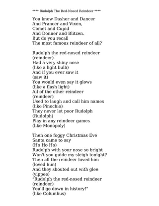 **** Rudolph The Red-Nosed Reindeer ****
You know Dasher and Dancer
And Prancer and Vixen,
Comet and Cupid
And Donner and Blitzen.
But do you recall
The most famous reindeer of all?
Rudolph the red-nosed reindeer
(reindeer)
Had a very shiny nose
(like a light bulb)
And if you ever saw it
(saw it)
You would even say it glows
(like a flash light)
All of the other reindeer
(reindeer)
Used to laugh and call him names
(like Pinochio)
They never let poor Rudolph
(Rudolph)
Play in any reindeer games
(like Monopoly)
Then one foggy Christmas Eve
Santa came to say
(Ho Ho Ho)
Rudolph with your nose so bright
Won't you guide my sleigh tonight?
Then all the reindeer loved him
(loved him)
And they shouted out with glee
(yippee)
"Rudolph the red-nosed reindeer
(reindeer)
You'll go down in history!"
(like Columbus)
 