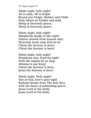 **** Silent Night ****
Silent night, holy night!
All is calm, All is bright
Round yon Virgin, Mother and Child
Holy Infant so Tender and mild,
Sleep in heavenly peace,
Sleep in heavenly peace.
Silent night, holy night!
Shepherds quake at the sight!
Glories stream from heaven afar;
Heavenly hosts sing Al-le-lu-ia!
Christ the Saviour is born!
Christ the Saviour is born!
Silent night, holy night!
Wondrous star, lend thy light!
With the angels let us sing
Alleluia to our King!
Christ the Saviour is here,
Jesus the Saviour is here!
Silent night, Holy night!
Son of God, love's pure light
Radiant beams from Thy holy face,
with the dawn of redeeming grace,
Jesus Lord at thy birth;
Jesus Lord at thy birth.
 