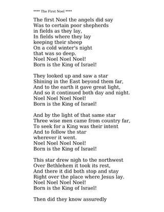 **** The First Noel ****
The first Noel the angels did say
Was to certain poor shepherds
in fields as they lay,
In fields where they lay
keeping their sheep
On a cold winter's night
that was so deep.
Noel Noel Noel Noel!
Born is the King of Israel!
They looked up and saw a star
Shining in the East beyond them far,
And to the earth it gave great light,
And so it continued both day and night.
Noel Noel Noel Noel!
Born is the King of Israel!
And by the light of that same star
Three wise men came from country far,
To seek for a King was their intent
And to follow the star
wherever it went.
Noel Noel Noel Noel!
Born is the King of Israel!
This star drew nigh to the northwest
Over Bethlehem it took its rest,
And there it did both stop and stay
Right over the place where Jesus lay.
Noel Noel Noel Noel!
Born is the King of Israel!
Then did they know assuredly
 