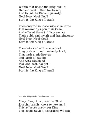 Within that house the King did lie:
One entered in then for to see,
And found the Babe in poverty:
Noel Noel Noel Noel!
Born is the King of Israel!
Then entered in those wise men three
Full reverently upon their knee,
And offered there in His presence
Their gold, and myrrh and frankincense.
Noel Noel Noel Noel!
Born is the King of Israel!
Then let us all with one accord
Sing praises to our heavenly Lord,
That hath made heaven
and earth of naught
And with His blood
mankind hath bought.
Noel Noel Noel Noel!
Born is the King of Israel!
**** The Shepherd's Carol (round) ****
Mary, Mary hush, see the Child
Joseph, Joseph, look see how mild
This is Jesus; this is our King
This is our Savior, his praises we sing.
 