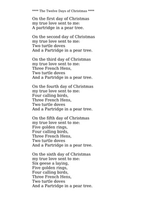 **** The Twelve Days of Christmas ****
On the first day of Christmas
my true love sent to me:
A partridge in a pear tree.
On the second day of Christmas
my true love sent to me:
Two turtle doves
And a Partridge in a pear tree.
On the third day of Christmas
my true love sent to me:
Three French Hens,
Two turtle doves
And a Partridge in a pear tree.
On the fourth day of Christmas
my true love sent to me:
Four calling birds,
Three French Hens,
Two turtle doves
And a Partridge in a pear tree.
On the fifth day of Christmas
my true love sent to me:
Five golden rings,
Four calling birds,
Three French Hens,
Two turtle doves
And a Partridge in a pear tree.
On the sixth day of Christmas
my true love sent to me:
Six geese a laying,
Five golden rings,
Four calling birds,
Three French Hens,
Two turtle doves
And a Partridge in a pear tree.
 