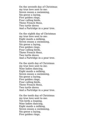 On the seventh day of Christmas
my true love sent to me:
Seven swans a swimming,
Six geese a laying,
Five golden rings,
Four calling birds,
Three French Hens,
Two turtle doves
And a Partridge in a pear tree.
On the eighth day of Christmas
my true love sent to me:
Eight maids a milking,
Seven swans a swimming,
Six geese a laying,
Five golden rings,
Four calling birds,
Three French Hens,
Two turtle doves
And a Partridge in a pear tree.
On the ninth day of Christmas
my true love sent to me:
Nine ladies dancing,
Eight maids a milking,
Seven swans a swimming,
Six geese a laying,
Five golden rings,
Four calling birds,
Three French Hens,
Two turtle doves
And a Partridge in a pear tree.
On the tenth day of Christmas
my true love sent to me:
Ten lords a leaping,
Nine ladies dancing,
Eight maids a milking,
Seven swans a swimming,
Six geese a laying,
Five golden rings,
 