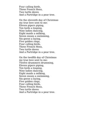 Four calling birds,
Three French Hens,
Two turtle doves
And a Partridge in a pear tree.
On the eleventh day of Christmas
my true love sent to me:
Eleven pipers piping,
Ten lords a leaping,
Nine ladies dancing,
Eight maids a milking,
Seven swans a swimming,
Six geese a laying,
Five golden rings,
Four calling birds,
Three French Hens,
Two turtle doves
And a Partridge in a pear tree.
On the twelfth day of Christmas
my true love sent to me:
Twelve drummers drumming,
Eleven pipers piping,
Ten lords a leaping,
Nine ladies dancing,
Eight maids a milking,
Seven swans a swimming,
Six geese a laying,
Five golden rings,
Four calling birds,
Three French Hens,
Two turtle doves
And a Partridge in a pear tree.
 