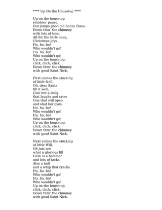 **** Up On the Housetop ****
Up on the housetop
reindeer pause,
Out jumps good old Santa Claus.
Down thru' the chimney
with lots of toys,
All for the little ones,
Christmas joys.
Ho, ho, ho!
Who wouldn't go!
Ho, ho, ho!
Who wouldn't go!
Up on the housetop,
click, click, click,
Down thru' the chimney
with good Saint Nick.
First comes the stocking
of little Nell,
Oh, dear Santa
fill it well;
Give her a dolly
that laughs and cries
One that will open
and shut her eyes.
Ho, ho, ho!
Who wouldn't go!
Ho, ho, ho!
Who wouldn't go!
Up on the housetop,
click, click, click,
Down thru' the chimney
with good Saint Nick.
Next comes the stocking
of little Will,
Oh just see
what a glorious fill
Here is a hammer
and lots of tacks,
Also a ball
and a whip that cracks.
Ho, ho, ho!
Who wouldn't go!
Ho, ho, ho!
Who wouldn't go!
Up on the housetop,
click, click, click,
Down thru' the chimney
with good Saint Nick.
 