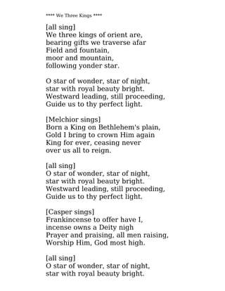 **** We Three Kings ****
[all sing]
We three kings of orient are,
bearing gifts we traverse afar
Field and fountain,
moor and mountain,
following yonder star.
O star of wonder, star of night,
star with royal beauty bright.
Westward leading, still proceeding,
Guide us to thy perfect light.
[Melchior sings]
Born a King on Bethlehem's plain,
Gold I bring to crown Him again
King for ever, ceasing never
over us all to reign.
[all sing]
O star of wonder, star of night,
star with royal beauty bright.
Westward leading, still proceeding,
Guide us to thy perfect light.
[Casper sings]
Frankincense to offer have I,
incense owns a Deity nigh
Prayer and praising, all men raising,
Worship Him, God most high.
[all sing]
O star of wonder, star of night,
star with royal beauty bright.
 