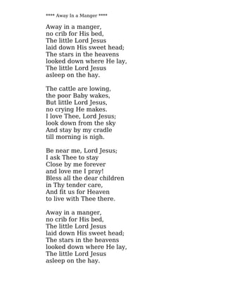 **** Away In a Manger ****
Away in a manger,
no crib for His bed,
The little Lord Jesus
laid down His sweet head;
The stars in the heavens
looked down where He lay,
The little Lord Jesus
asleep on the hay.
The cattle are lowing,
the poor Baby wakes,
But little Lord Jesus,
no crying He makes.
I love Thee, Lord Jesus;
look down from the sky
And stay by my cradle
till morning is nigh.
Be near me, Lord Jesus;
I ask Thee to stay
Close by me forever
and love me I pray!
Bless all the dear children
in Thy tender care,
And fit us for Heaven
to live with Thee there.
Away in a manger,
no crib for His bed,
The little Lord Jesus
laid down His sweet head;
The stars in the heavens
looked down where He lay,
The little Lord Jesus
asleep on the hay.
 