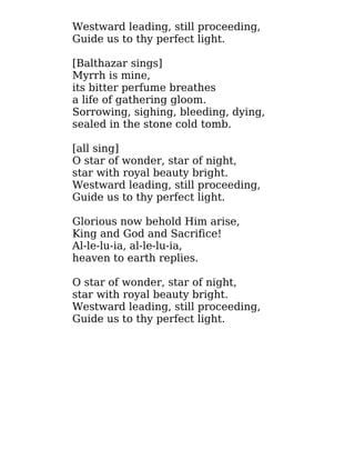 Westward leading, still proceeding,
Guide us to thy perfect light.
[Balthazar sings]
Myrrh is mine,
its bitter perfume breathes
a life of gathering gloom.
Sorrowing, sighing, bleeding, dying,
sealed in the stone cold tomb.
[all sing]
O star of wonder, star of night,
star with royal beauty bright.
Westward leading, still proceeding,
Guide us to thy perfect light.
Glorious now behold Him arise,
King and God and Sacrifice!
Al-le-lu-ia, al-le-lu-ia,
heaven to earth replies.
O star of wonder, star of night,
star with royal beauty bright.
Westward leading, still proceeding,
Guide us to thy perfect light.
 