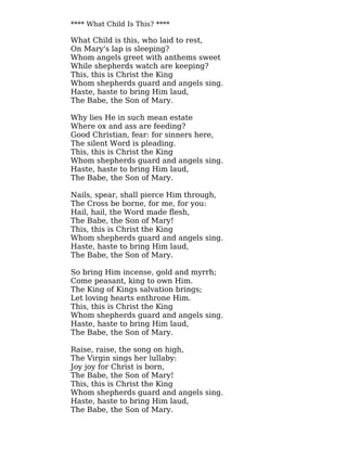 **** What Child Is This? ****
What Child is this, who laid to rest,
On Mary's lap is sleeping?
Whom angels greet with anthems sweet
While shepherds watch are keeping?
This, this is Christ the King
Whom shepherds guard and angels sing.
Haste, haste to bring Him laud,
The Babe, the Son of Mary.
Why lies He in such mean estate
Where ox and ass are feeding?
Good Christian, fear: for sinners here,
The silent Word is pleading.
This, this is Christ the King
Whom shepherds guard and angels sing.
Haste, haste to bring Him laud,
The Babe, the Son of Mary.
Nails, spear, shall pierce Him through,
The Cross be borne, for me, for you:
Hail, hail, the Word made flesh,
The Babe, the Son of Mary!
This, this is Christ the King
Whom shepherds guard and angels sing.
Haste, haste to bring Him laud,
The Babe, the Son of Mary.
So bring Him incense, gold and myrrh;
Come peasant, king to own Him.
The King of Kings salvation brings;
Let loving hearts enthrone Him.
This, this is Christ the King
Whom shepherds guard and angels sing.
Haste, haste to bring Him laud,
The Babe, the Son of Mary.
Raise, raise, the song on high,
The Virgin sings her lullaby:
Joy joy for Christ is born,
The Babe, the Son of Mary!
This, this is Christ the King
Whom shepherds guard and angels sing.
Haste, haste to bring Him laud,
The Babe, the Son of Mary.
 