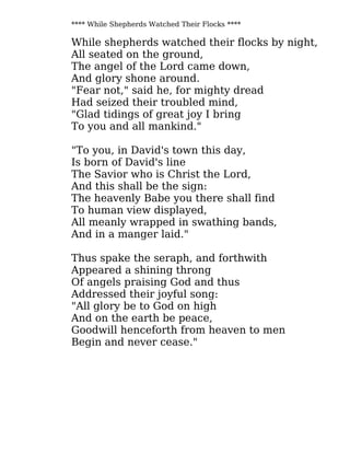**** While Shepherds Watched Their Flocks ****
While shepherds watched their flocks by night,
All seated on the ground,
The angel of the Lord came down,
And glory shone around.
"Fear not," said he, for mighty dread
Had seized their troubled mind,
"Glad tidings of great joy I bring
To you and all mankind."
"To you, in David's town this day,
Is born of David's line
The Savior who is Christ the Lord,
And this shall be the sign:
The heavenly Babe you there shall find
To human view displayed,
All meanly wrapped in swathing bands,
And in a manger laid."
Thus spake the seraph, and forthwith
Appeared a shining throng
Of angels praising God and thus
Addressed their joyful song:
"All glory be to God on high
And on the earth be peace,
Goodwill henceforth from heaven to men
Begin and never cease."
 