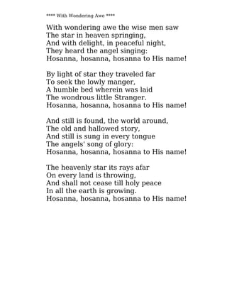 **** With Wondering Awe ****
With wondering awe the wise men saw
The star in heaven springing,
And with delight, in peaceful night,
They heard the angel singing:
Hosanna, hosanna, hosanna to His name!
By light of star they traveled far
To seek the lowly manger,
A humble bed wherein was laid
The wondrous little Stranger.
Hosanna, hosanna, hosanna to His name!
And still is found, the world around,
The old and hallowed story,
And still is sung in every tongue
The angels' song of glory:
Hosanna, hosanna, hosanna to His name!
The heavenly star its rays afar
On every land is throwing,
And shall not cease till holy peace
In all the earth is growing.
Hosanna, hosanna, hosanna to His name!
 