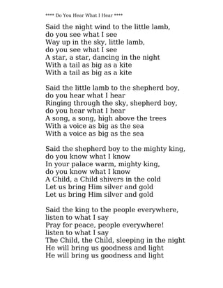 **** Do You Hear What I Hear ****
Said the night wind to the little lamb,
do you see what I see
Way up in the sky, little lamb,
do you see what I see
A star, a star, dancing in the night
With a tail as big as a kite
With a tail as big as a kite
Said the little lamb to the shepherd boy,
do you hear what I hear
Ringing through the sky, shepherd boy,
do you hear what I hear
A song, a song, high above the trees
With a voice as big as the sea
With a voice as big as the sea
Said the shepherd boy to the mighty king,
do you know what I know
In your palace warm, mighty king,
do you know what I know
A Child, a Child shivers in the cold
Let us bring Him silver and gold
Let us bring Him silver and gold
Said the king to the people everywhere,
listen to what I say
Pray for peace, people everywhere!
listen to what I say
The Child, the Child, sleeping in the night
He will bring us goodness and light
He will bring us goodness and light
 