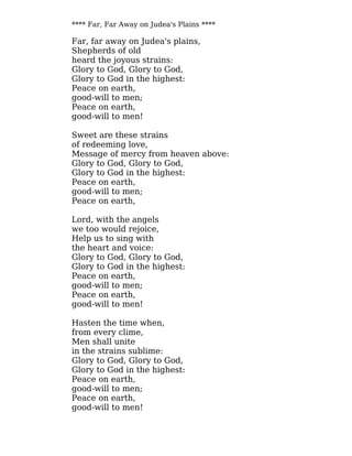 **** Far, Far Away on Judea's Plains ****
Far, far away on Judea's plains,
Shepherds of old
heard the joyous strains:
Glory to God, Glory to God,
Glory to God in the highest:
Peace on earth,
good-will to men;
Peace on earth,
good-will to men!
Sweet are these strains
of redeeming love,
Message of mercy from heaven above:
Glory to God, Glory to God,
Glory to God in the highest:
Peace on earth,
good-will to men;
Peace on earth,
Lord, with the angels
we too would rejoice,
Help us to sing with
the heart and voice:
Glory to God, Glory to God,
Glory to God in the highest:
Peace on earth,
good-will to men;
Peace on earth,
good-will to men!
Hasten the time when,
from every clime,
Men shall unite
in the strains sublime:
Glory to God, Glory to God,
Glory to God in the highest:
Peace on earth,
good-will to men;
Peace on earth,
good-will to men!
 